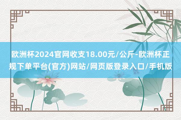 欧洲杯2024官网收支18.00元/公斤-欧洲杯正规下单平台(官方)网站/网页版登录入口/手机版