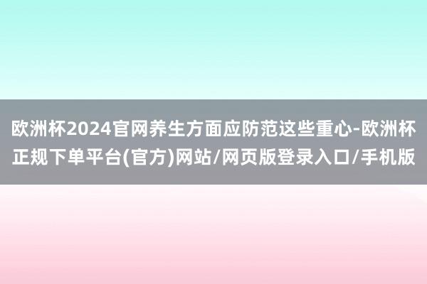 欧洲杯2024官网养生方面应防范这些重心-欧洲杯正规下单平台(官方)网站/网页版登录入口/手机版