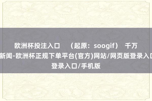 欧洲杯投注入口 (起原:soogif) 千万不要因为新闻-欧洲杯正规下单平台(官方)网站/网页版登录入口/手机版