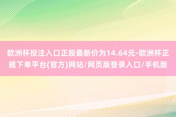 欧洲杯投注入口正股最新价为14.64元-欧洲杯正规下单平台(官方)网站/网页版登录入口/手机版