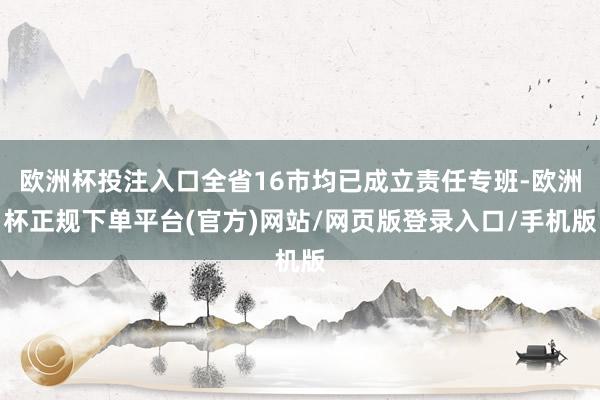 欧洲杯投注入口全省16市均已成立责任专班-欧洲杯正规下单平台(官方)网站/网页版登录入口/手机版