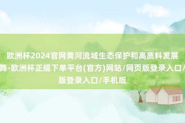 欧洲杯2024官网黄河流域生态保护和高质料发展全面鼓舞-欧洲杯正规下单平台(官方)网站/网页版登录入口/手机版