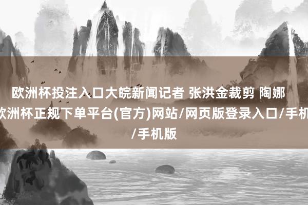 欧洲杯投注入口大皖新闻记者 张洪金裁剪 陶娜    -欧洲杯正规下单平台(官方)网站/网页版登录入口/手机版