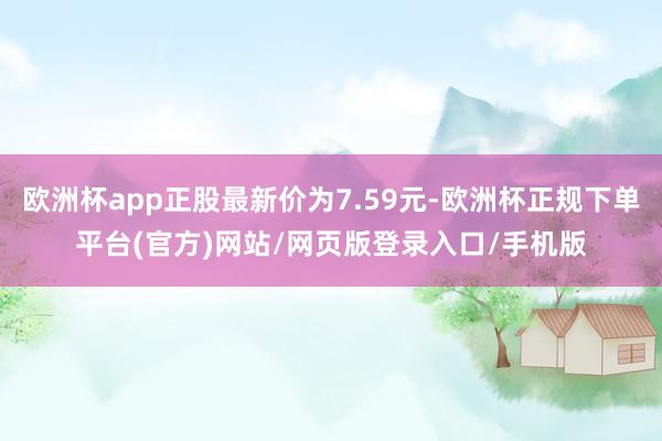 欧洲杯app正股最新价为7.59元-欧洲杯正规下单平台(官方)网站/网页版登录入口/手机版