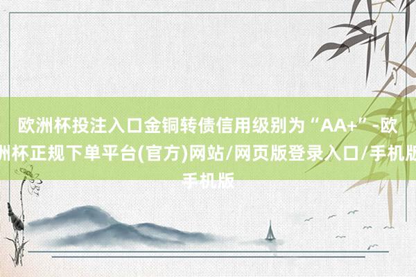 欧洲杯投注入口金铜转债信用级别为“AA+”-欧洲杯正规下单平台(官方)网站/网页版登录入口/手机版