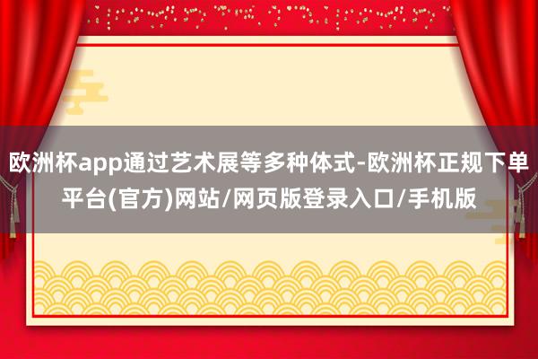 欧洲杯app通过艺术展等多种体式-欧洲杯正规下单平台(官方)网站/网页版登录入口/手机版