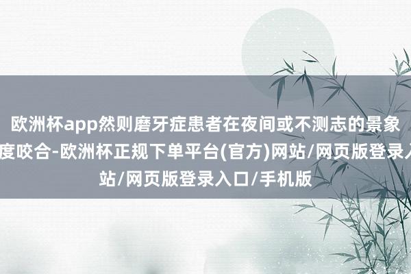 欧洲杯app然则磨牙症患者在夜间或不测志的景象下会执续过度咬合-欧洲杯正规下单平台(官方)网站/网页版登录入口/手机版