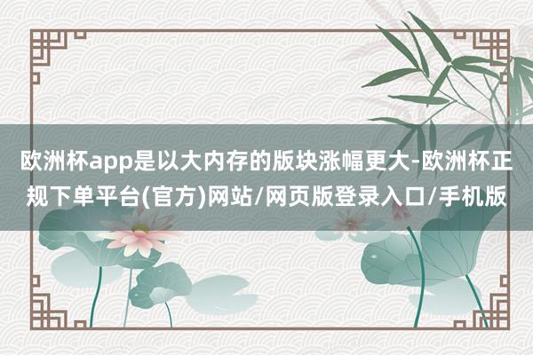 欧洲杯app是以大内存的版块涨幅更大-欧洲杯正规下单平台(官方)网站/网页版登录入口/手机版