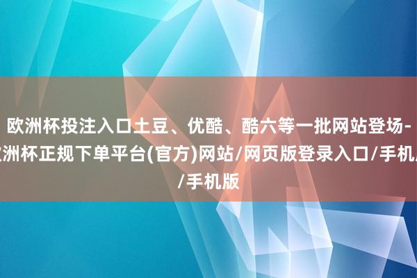 欧洲杯投注入口土豆、优酷、酷六等一批网站登场-欧洲杯正规下单平台(官方)网站/网页版登录入口/手机版