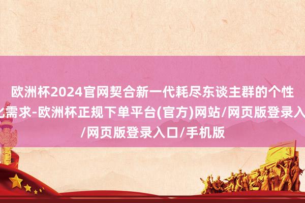 欧洲杯2024官网契合新一代耗尽东谈主群的个性化、多元化需求-欧洲杯正规下单平台(官方)网站/网页版登录入口/手机版