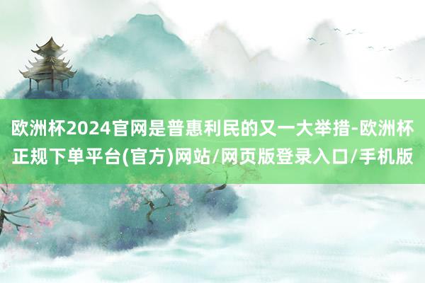 欧洲杯2024官网是普惠利民的又一大举措-欧洲杯正规下单平台(官方)网站/网页版登录入口/手机版
