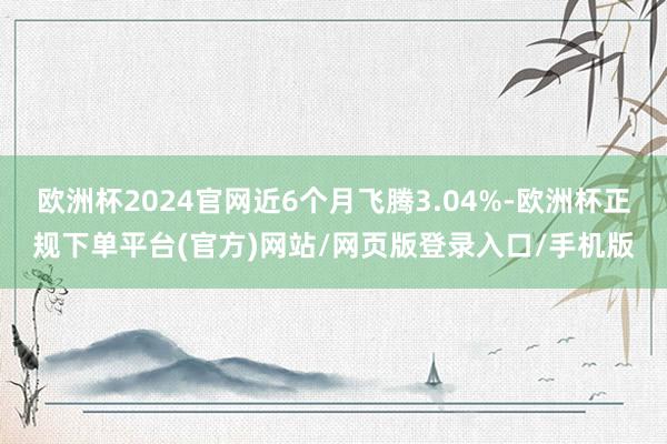 欧洲杯2024官网近6个月飞腾3.04%-欧洲杯正规下单平台(官方)网站/网页版登录入口/手机版
