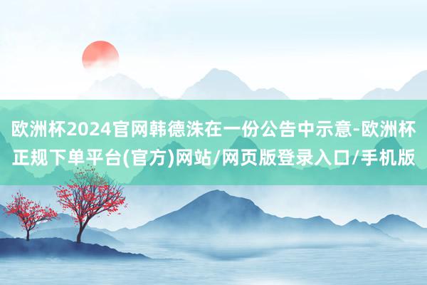 欧洲杯2024官网韩德洙在一份公告中示意-欧洲杯正规下单平台(官方)网站/网页版登录入口/手机版