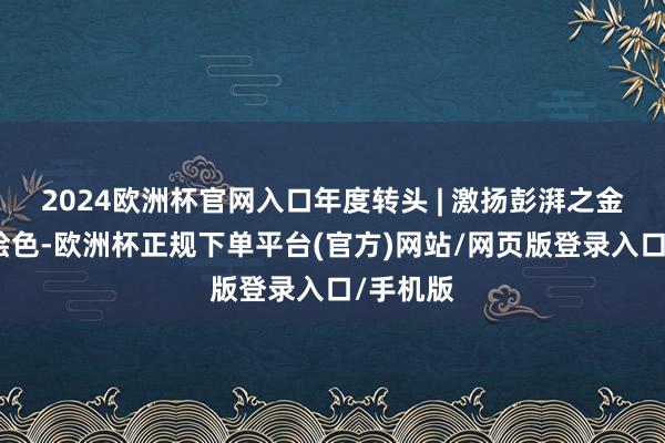 2024欧洲杯官网入口年度转头 | 激扬彭湃之金仓十二绘色-欧洲杯正规下单平台(官方)网站/网页版登录入口/手机版