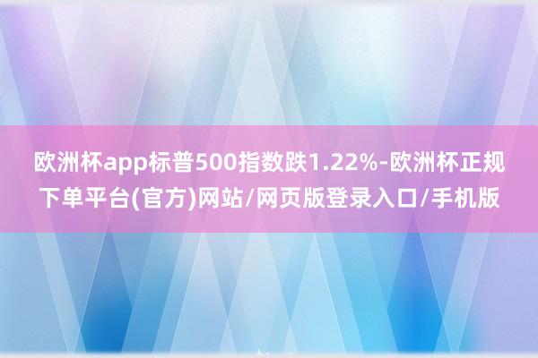 欧洲杯app标普500指数跌1.22%-欧洲杯正规下单平台(官方)网站/网页版登录入口/手机版
