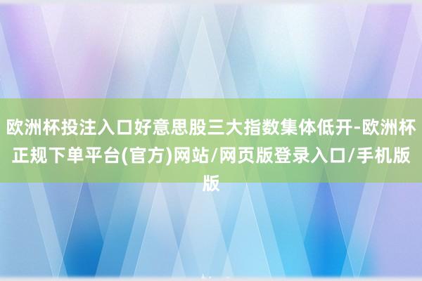 欧洲杯投注入口好意思股三大指数集体低开-欧洲杯正规下单平台(官方)网站/网页版登录入口/手机版