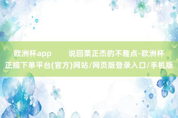 欧洲杯app        说回栗正杰的不雅点-欧洲杯正规下单平台(官方)网站/网页版登录入口/手机版