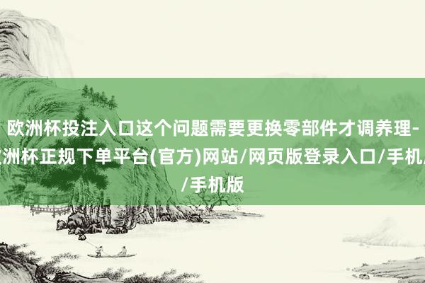 欧洲杯投注入口这个问题需要更换零部件才调养理-欧洲杯正规下单平台(官方)网站/网页版登录入口/手机版