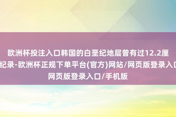 欧洲杯投注入口韩国的白垩纪地层曾有过12.2厘米的踪迹纪录-欧洲杯正规下单平台(官方)网站/网页版登录入口/手机版