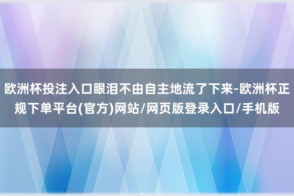 欧洲杯投注入口眼泪不由自主地流了下来-欧洲杯正规下单平台(官方)网站/网页版登录入口/手机版
