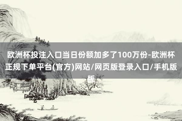 欧洲杯投注入口当日份额加多了100万份-欧洲杯正规下单平台(官方)网站/网页版登录入口/手机版