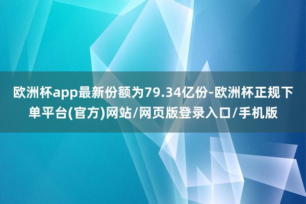 欧洲杯app最新份额为79.34亿份-欧洲杯正规下单平台(官方)网站/网页版登录入口/手机版