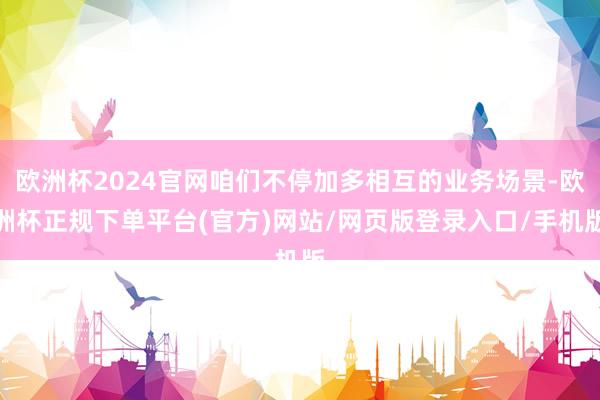 欧洲杯2024官网咱们不停加多相互的业务场景-欧洲杯正规下单平台(官方)网站/网页版登录入口/手机版