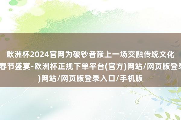 欧洲杯2024官网为破钞者献上一场交融传统文化与好吃创意的春节盛宴-欧洲杯正规下单平台(官方)网站/网页版登录入口/手机版