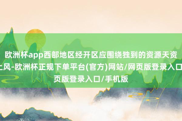 欧洲杯app西部地区经开区应围绕独到的资源天资和相比上风-欧洲杯正规下单平台(官方)网站/网页版登录入口/手机版