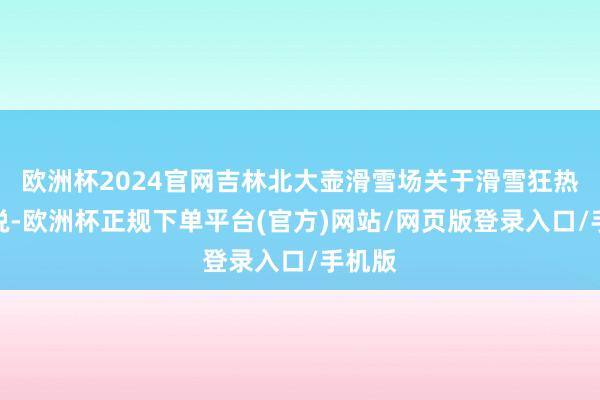 欧洲杯2024官网吉林北大壶滑雪场关于滑雪狂热族来说-欧洲杯正规下单平台(官方)网站/网页版登录入口/手机版