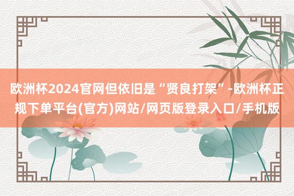 欧洲杯2024官网但依旧是“贤良打架”-欧洲杯正规下单平台(官方)网站/网页版登录入口/手机版