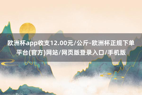 欧洲杯app收支12.00元/公斤-欧洲杯正规下单平台(官方)网站/网页版登录入口/手机版