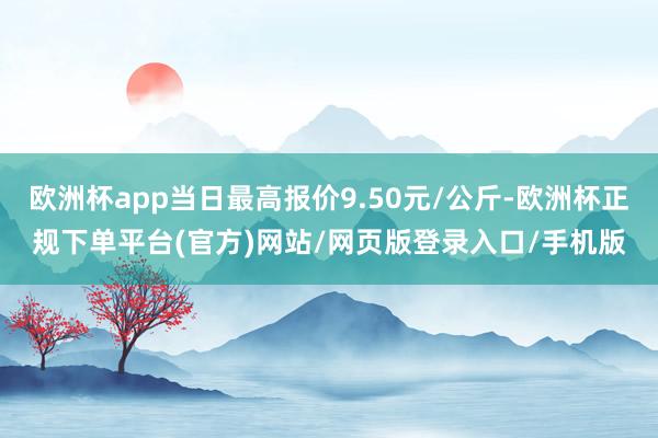 欧洲杯app当日最高报价9.50元/公斤-欧洲杯正规下单平台(官方)网站/网页版登录入口/手机版