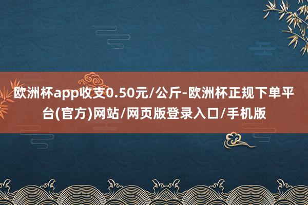 欧洲杯app收支0.50元/公斤-欧洲杯正规下单平台(官方)网站/网页版登录入口/手机版