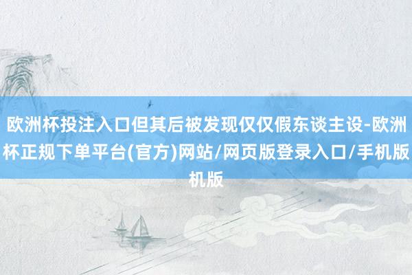 欧洲杯投注入口但其后被发现仅仅假东谈主设-欧洲杯正规下单平台(官方)网站/网页版登录入口/手机版