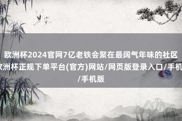 欧洲杯2024官网7亿老铁会聚在最阔气年味的社区-欧洲杯正规下单平台(官方)网站/网页版登录入口/手机版