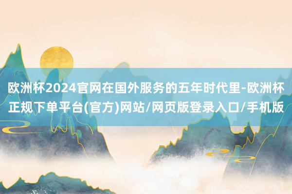 欧洲杯2024官网在国外服务的五年时代里-欧洲杯正规下单平台(官方)网站/网页版登录入口/手机版