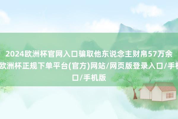 2024欧洲杯官网入口骗取他东说念主财帛57万余元-欧洲杯正规下单平台(官方)网站/网页版登录入口/手机版