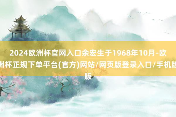 2024欧洲杯官网入口余宏生于1968年10月-欧洲杯正规下单平台(官方)网站/网页版登录入口/手机版