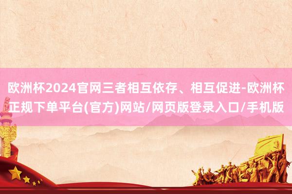 欧洲杯2024官网三者相互依存、相互促进-欧洲杯正规下单平台(官方)网站/网页版登录入口/手机版