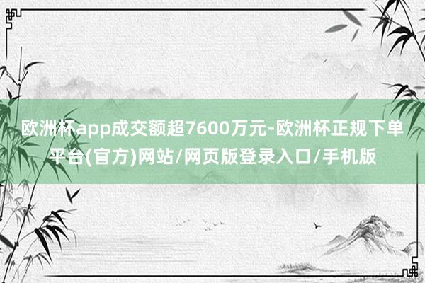 欧洲杯app成交额超7600万元-欧洲杯正规下单平台(官方)网站/网页版登录入口/手机版