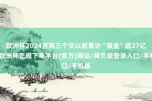 欧洲杯2024官网三个交以前累计“吸金”超27亿元-欧洲杯正规下单平台(官方)网站/网页版登录入口/手机版