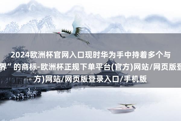 2024欧洲杯官网入口　　现时华为手中持着多个与智能车干系含“界”的商标-欧洲杯正规下单平台(官方)网站/网页版登录入口/手机版