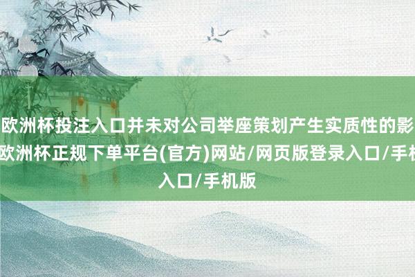 欧洲杯投注入口并未对公司举座策划产生实质性的影响-欧洲杯正规下单平台(官方)网站/网页版登录入口/手机版