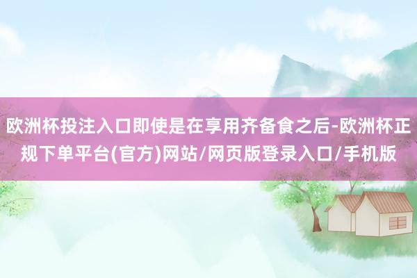 欧洲杯投注入口即使是在享用齐备食之后-欧洲杯正规下单平台(官方)网站/网页版登录入口/手机版