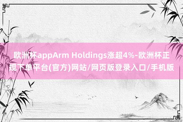 欧洲杯appArm Holdings涨超4%-欧洲杯正规下单平台(官方)网站/网页版登录入口/手机版