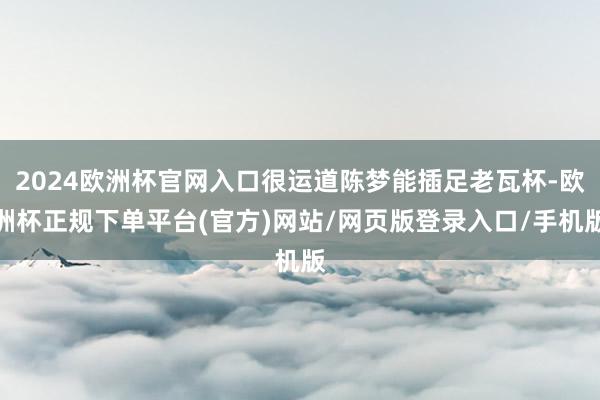 2024欧洲杯官网入口很运道陈梦能插足老瓦杯-欧洲杯正规下单平台(官方)网站/网页版登录入口/手机版