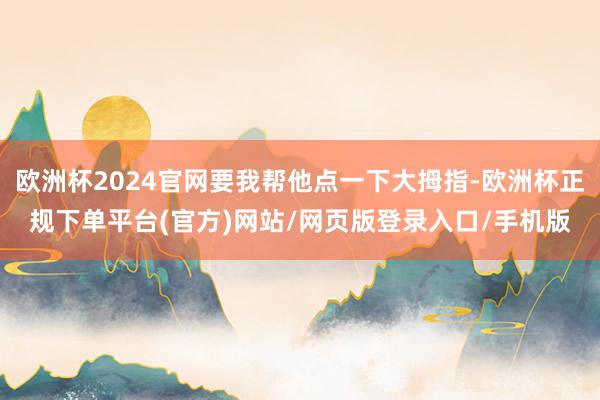 欧洲杯2024官网要我帮他点一下大拇指-欧洲杯正规下单平台(官方)网站/网页版登录入口/手机版