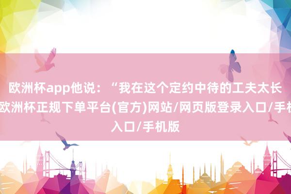 欧洲杯app他说：“我在这个定约中待的工夫太长了-欧洲杯正规下单平台(官方)网站/网页版登录入口/手机版