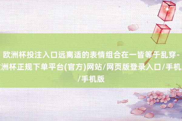 欧洲杯投注入口远离适的表情组合在一皆等于乱穿-欧洲杯正规下单平台(官方)网站/网页版登录入口/手机版